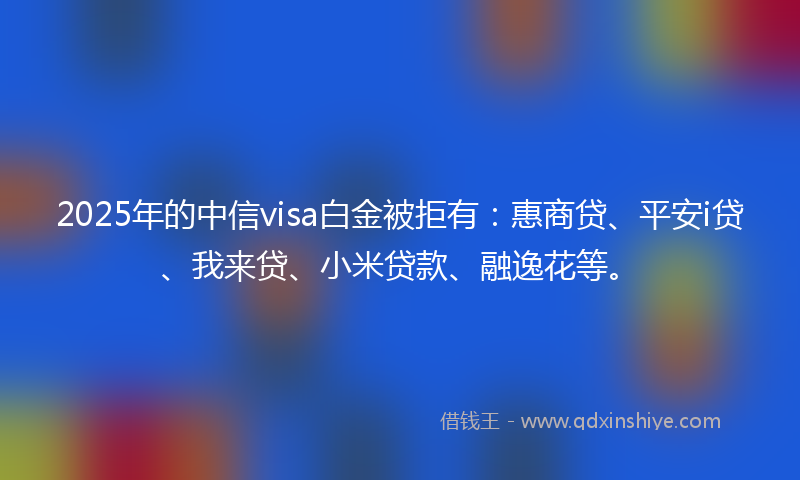 2025年的中信visa白金被拒有：惠商贷、平安i贷、我来贷、小米贷款、融逸花等。