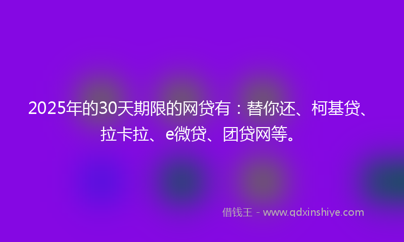2025年的30天期限的网贷有：替你还、柯基贷、拉卡拉、e微贷、团贷网等。