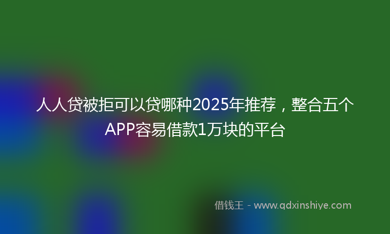 人人贷被拒可以贷哪种2025年推荐，整合五个APP容易借款1万块的平台