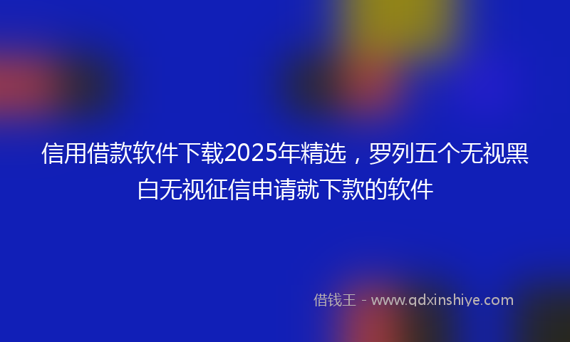 信用借款软件下载2025年精选，罗列五个无视黑白无视征信申请就下款的软件