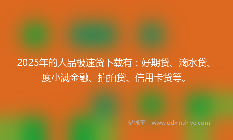 2025年的人品极速贷下载有：好期贷、滴水贷、度小满金融、拍拍贷、信用卡贷等。