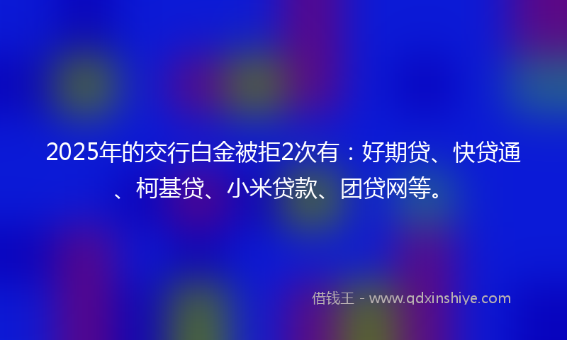2025年的交行白金被拒2次有：好期贷、快贷通、柯基贷、小米贷款、团贷网等。