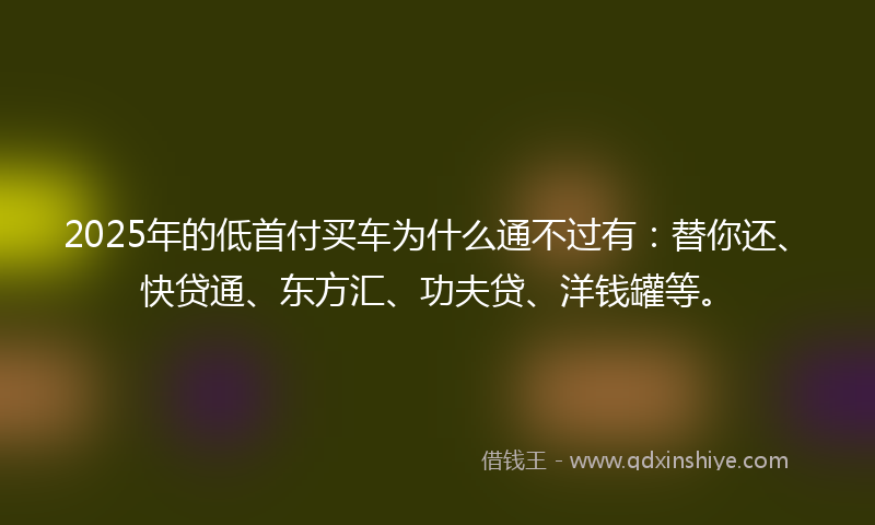 2025年的低首付买车为什么通不过有：替你还、快贷通、东方汇、功夫贷、洋钱罐等。