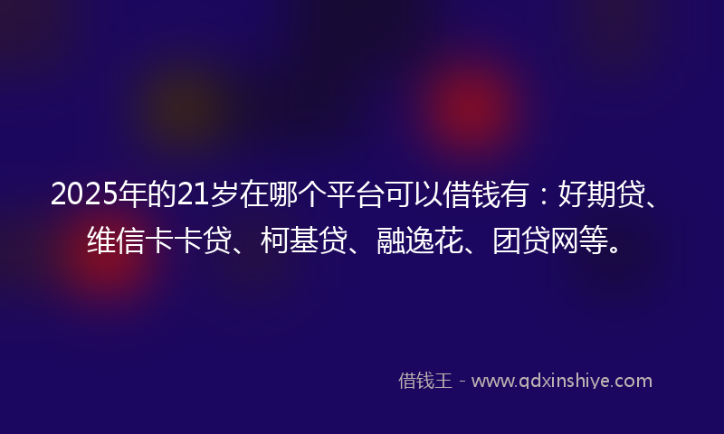 2025年的21岁在哪个平台可以借钱有:好期贷、维信卡卡贷、柯基贷、融逸花、团贷网等。