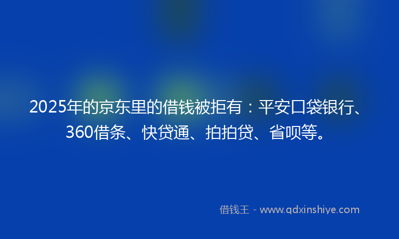 2025年的京东里的借钱被拒有：平安口袋银行、360借条、快贷通、拍拍贷、省呗等。
