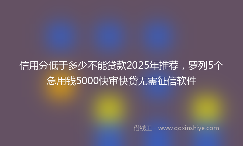 信用分低于多少不能贷款2025年推荐，罗列5个急用钱5000快审快贷无需征信软件