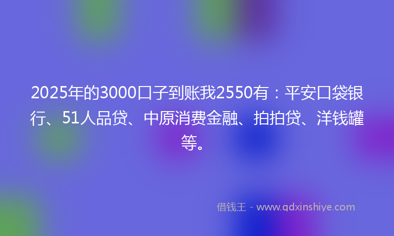 2025年的3000口子到账我2550有：平安口袋银行、51人品贷、中原消费金融、拍拍贷、洋钱罐等。