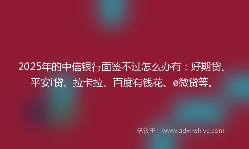 2025年的中信银行面签不过怎么办有：好期贷、平安i贷、拉卡拉、百度有钱花、e微贷等。