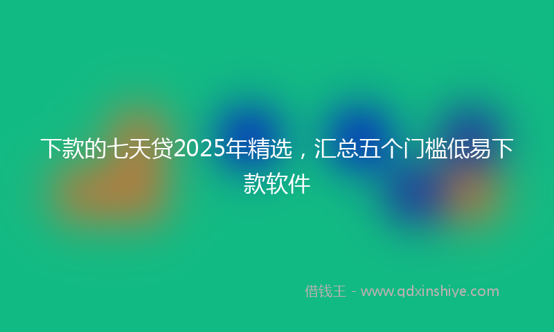 下款的七天贷2025年精选，汇总五个门槛低易下款软件