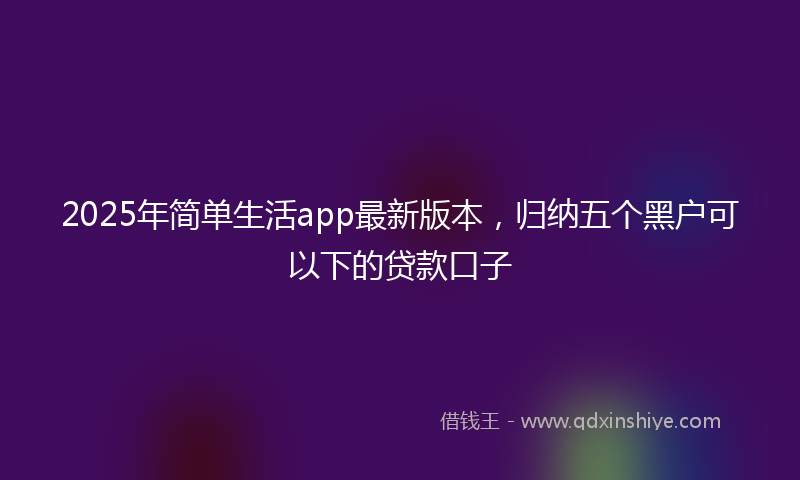 2025年简单生活app最新版本，归纳五个黑户可以下的贷款口子