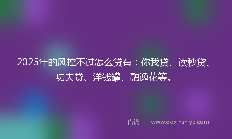 2025年的风控不过怎么贷有：你我贷、读秒贷、功夫贷、洋钱罐、融逸花等。