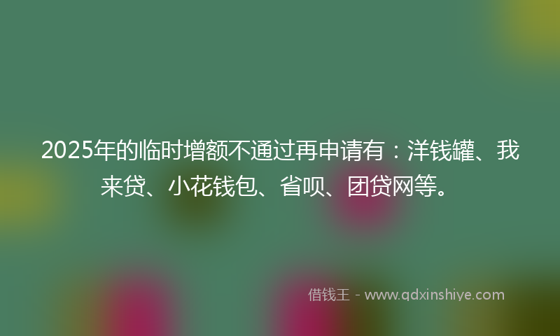 2025年的临时增额不通过再申请有：洋钱罐、我来贷、小花钱包、省呗、团贷网等。