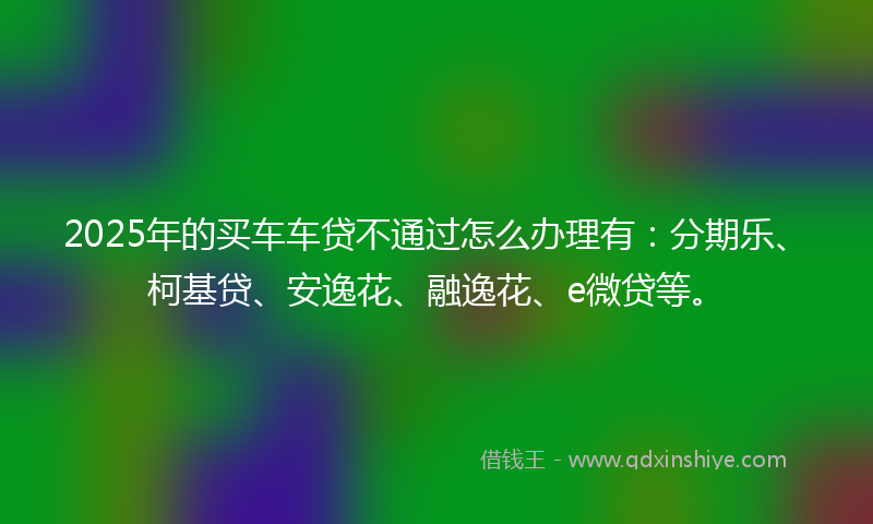 2025年的买车车贷不通过怎么办理有：分期乐、柯基贷、安逸花、融逸花、e微贷等。