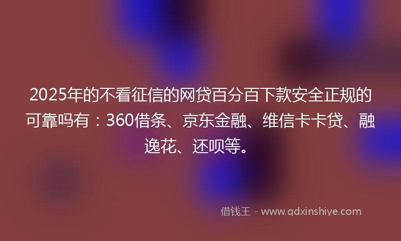 2025年的不看征信的网贷百分百下款安全正规的可靠吗有：360借条、京东金融、维信卡卡贷、融逸花、还呗等。
