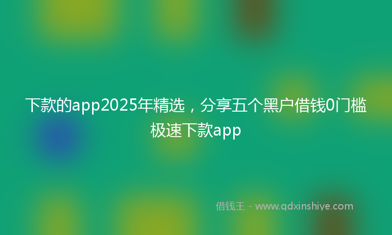 下款的app2025年精选，分享五个黑户借钱0门槛极速下款app