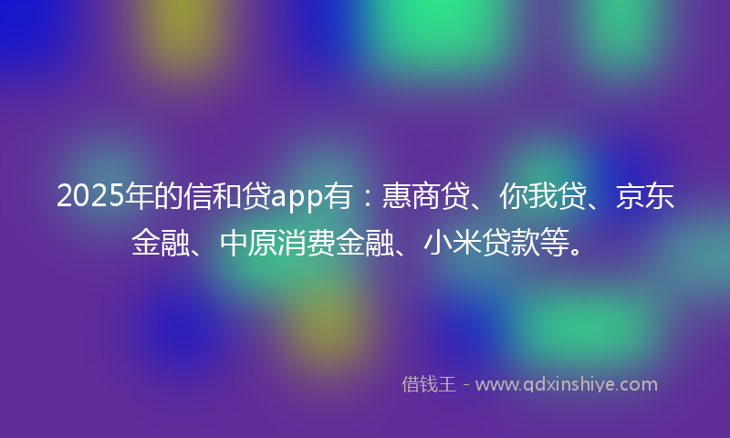2025年的信和贷app有：惠商贷、你我贷、京东金融、中原消费金融、小米贷款等。
