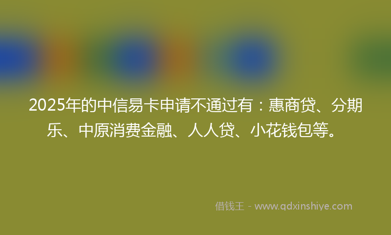 2025年的中信易卡申请不通过有：惠商贷、分期乐、中原消费金融、人人贷、小花钱包等。