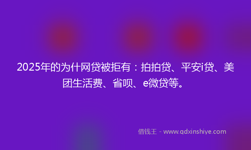 2025年的为什网贷被拒有：拍拍贷、平安i贷、美团生活费、省呗、e微贷等。