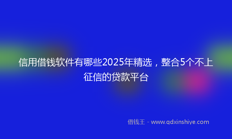 信用借钱软件有哪些2025年精选，整合5个不上征信的贷款平台