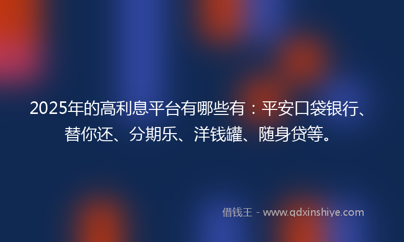2025年的高利息平台有哪些有：平安口袋银行、替你还、分期乐、洋钱罐、随身贷等。