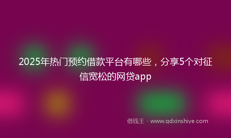 2025年热门预约借款平台有哪些，分享5个对征信宽松的网贷app