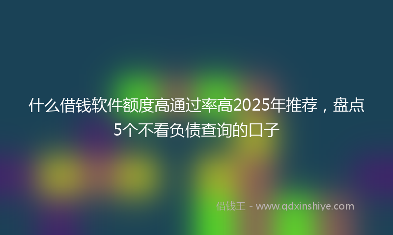 什么借钱软件额度高通过率高2025年推荐，盘点5个不看负债查询的口子