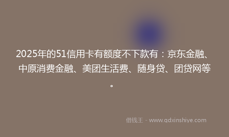 2025年的51信用卡有额度不下款有：京东金融、中原消费金融、美团生活费、随身贷、团贷网等。