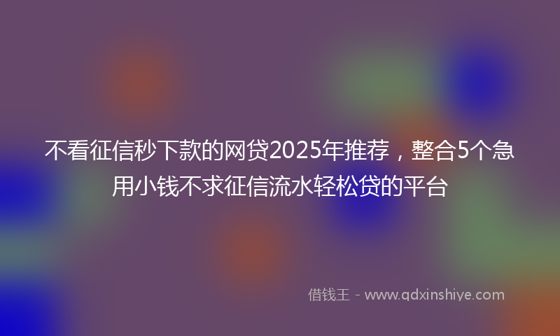 不看征信秒下款的网贷2025年推荐，整合5个急用小钱不求征信流水轻松贷的平台