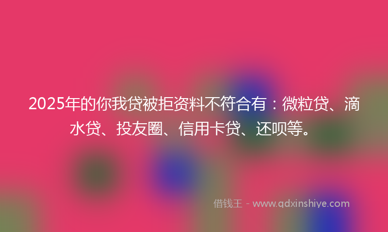 2025年的你我贷被拒资料不符合有：微粒贷、滴水贷、投友圈、信用卡贷、还呗等。
