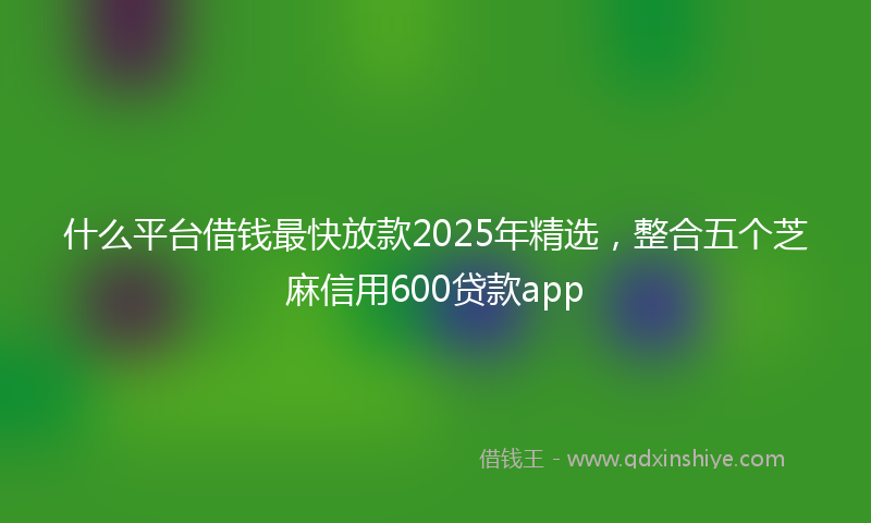什么平台借钱最快放款2025年精选，整合五个芝麻信用600贷款app