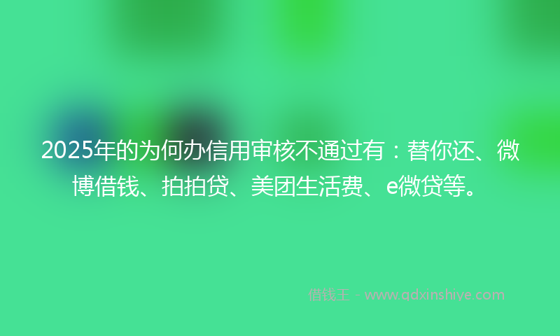 2025年的为何办信用审核不通过有：替你还、微博借钱、拍拍贷、美团生活费、e微贷等。