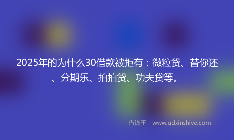 2025年的为什么30借款被拒有：微粒贷、替你还、分期乐、拍拍贷、功夫贷等。