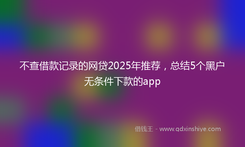 不查借款记录的网贷2025年推荐，总结5个黑户无条件下款的app