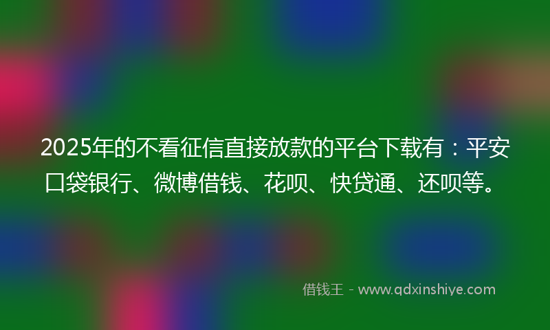 2025年的不看征信直接放款的平台下载有：平安口袋银行、微博借钱、花呗、快贷通、还呗等。
