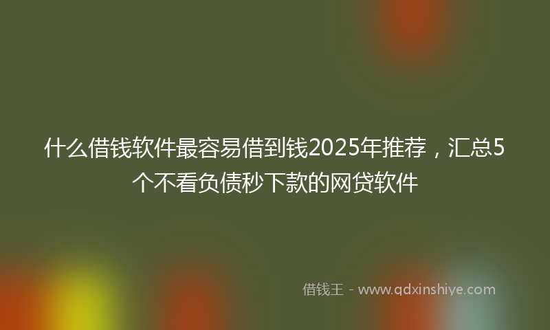 什么借钱软件最容易借到钱2025年推荐，汇总5个不看负债秒下款的网贷软件