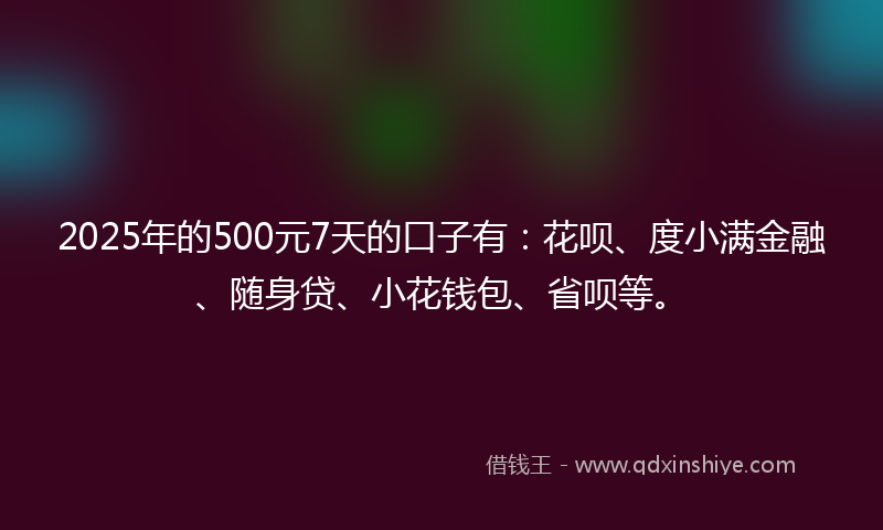 2025年的500元7天的口子有：花呗、度小满金融、随身贷、小花钱包、省呗等。