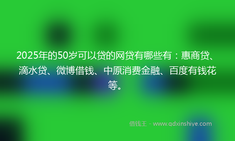 2025年的50岁可以贷的网贷有哪些有：惠商贷、滴水贷、微博借钱、中原消费金融、百度有钱花等。