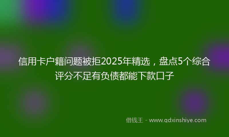 信用卡户籍问题被拒2025年精选，盘点5个综合评分不足有负债都能下款口子