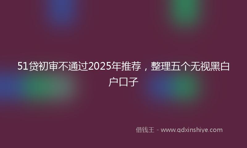 51贷初审不通过2025年推荐，整理五个无视黑白户口子