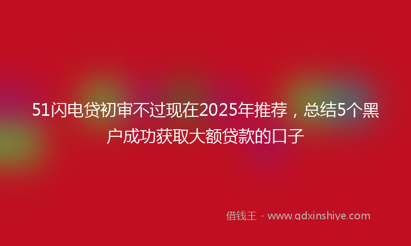 51闪电贷初审不过现在2025年推荐，总结5个黑户成功获取大额贷款的口子