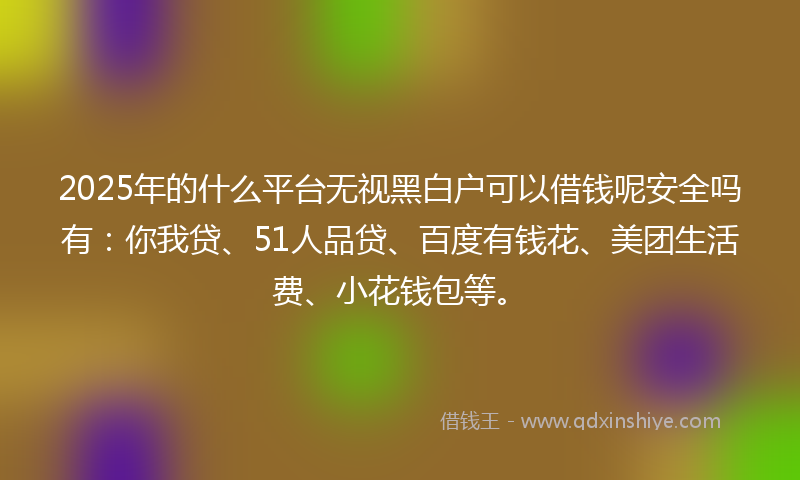 2025年的什么平台无视黑白户可以借钱呢安全吗有：你我贷、51人品贷、百度有钱花、美团生活费、小花钱包等。