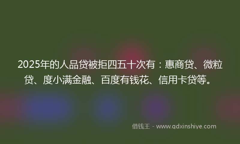 2025年的人品贷被拒四五十次有：惠商贷、微粒贷、度小满金融、百度有钱花、信用卡贷等。