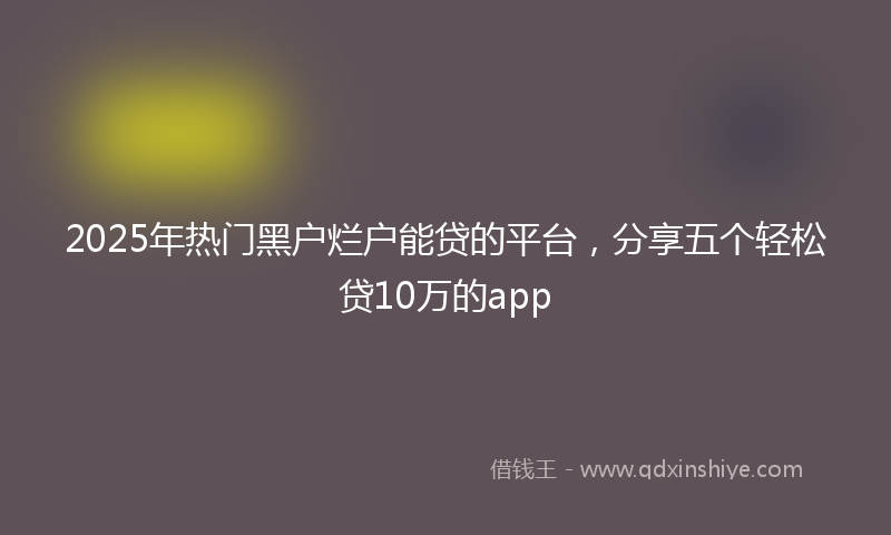 2025年热门黑户烂户能贷的平台，分享五个轻松贷10万的app