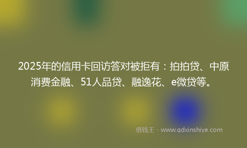 2025年的信用卡回访答对被拒有：拍拍贷、中原消费金融、51人品贷、融逸花、e微贷等。