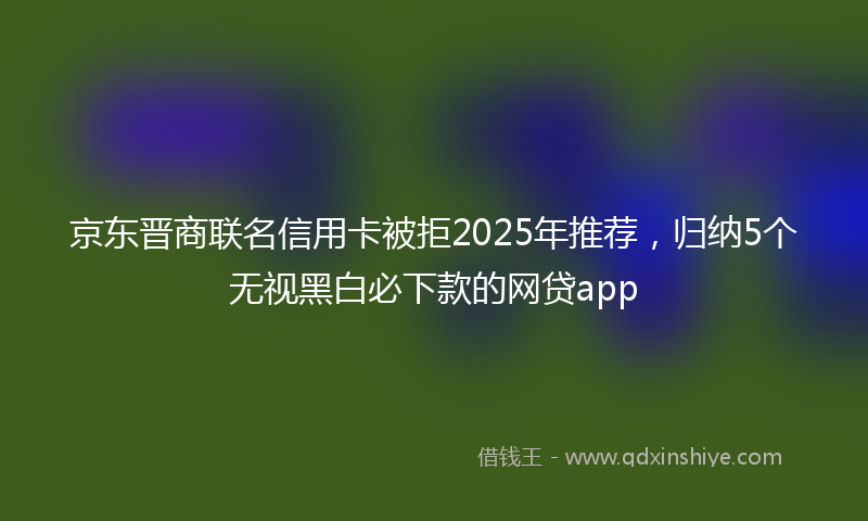 京东晋商联名信用卡被拒2025年推荐，归纳5个无视黑白必下款的网贷app