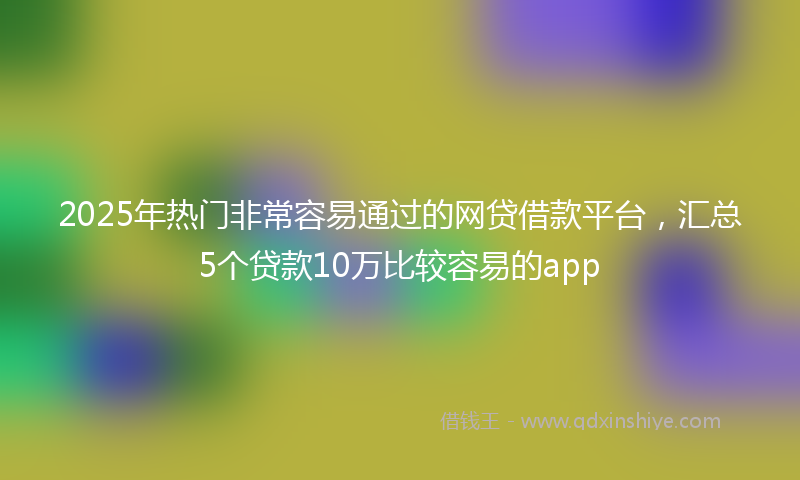 2025年热门非常容易通过的网贷借款平台，汇总5个贷款10万比较容易的app
