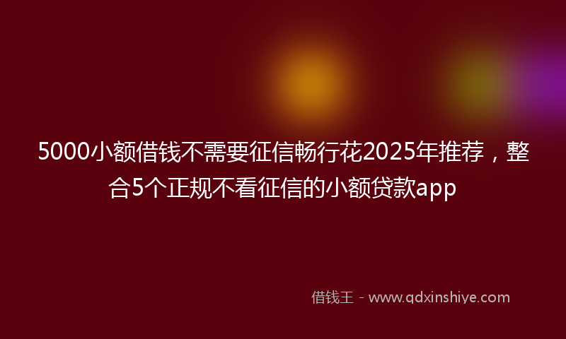 5000小额借钱不需要征信畅行花2025年推荐，整合5个正规不看征信的小额贷款app