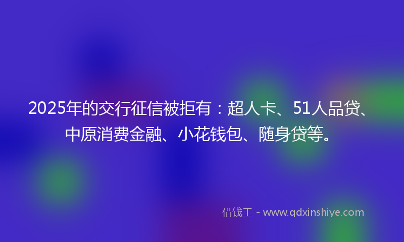2025年的交行征信被拒有：超人卡、51人品贷、中原消费金融、小花钱包、随身贷等。