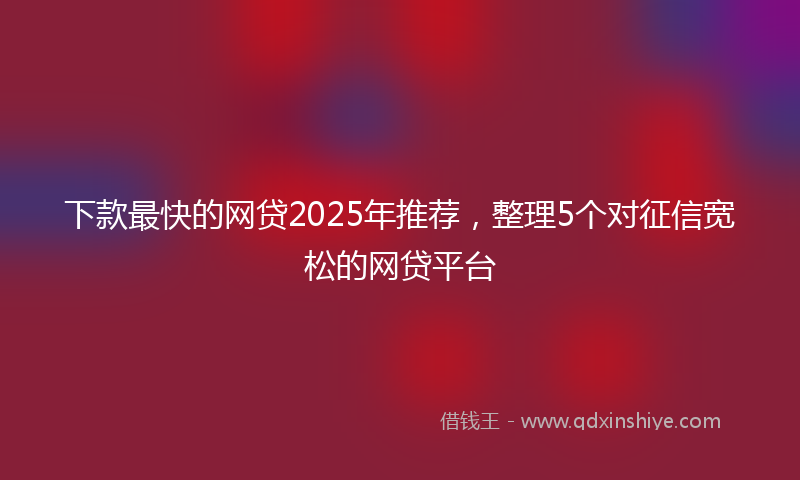 下款最快的网贷2025年推荐，整理5个对征信宽松的网贷平台