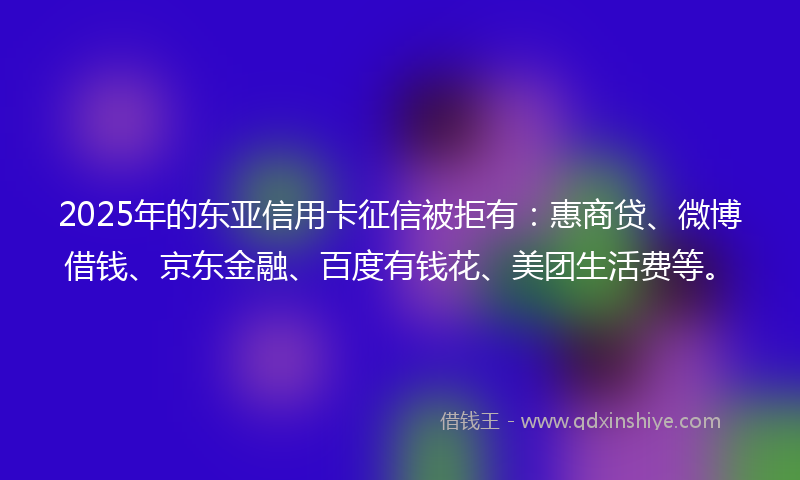 2025年的东亚信用卡征信被拒有：惠商贷、微博借钱、京东金融、百度有钱花、美团生活费等。